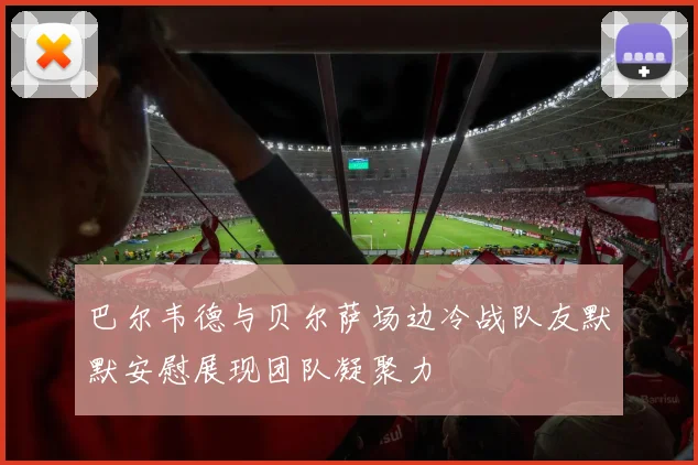 巴尔韦德与贝尔萨场边冷战队友默默安慰展现团队凝聚力