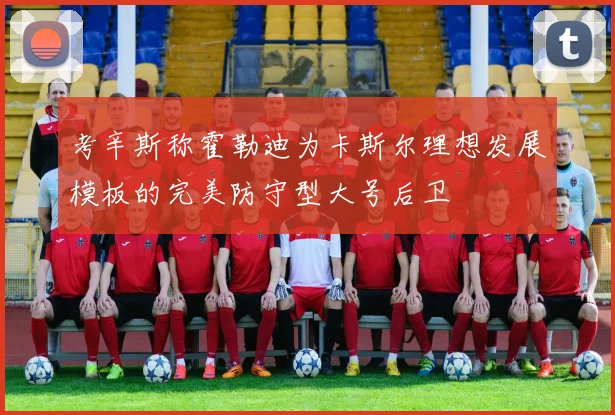 考辛斯称霍勒迪为卡斯尔理想发展模板的完美防守型大号后卫