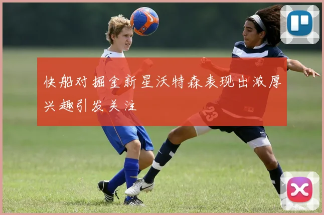 快船对掘金新星沃特森表现出浓厚兴趣引发关注