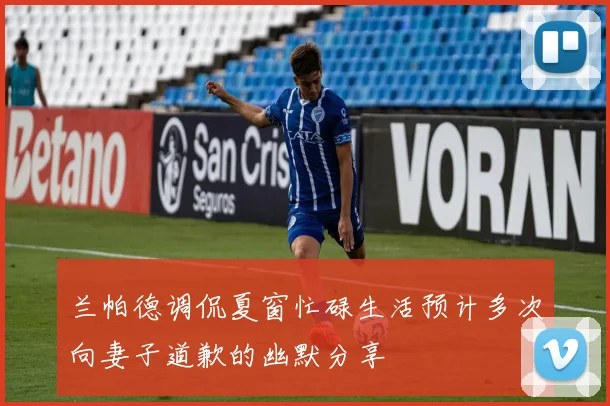 兰帕德调侃夏窗忙碌生活预计多次向妻子道歉的幽默分享