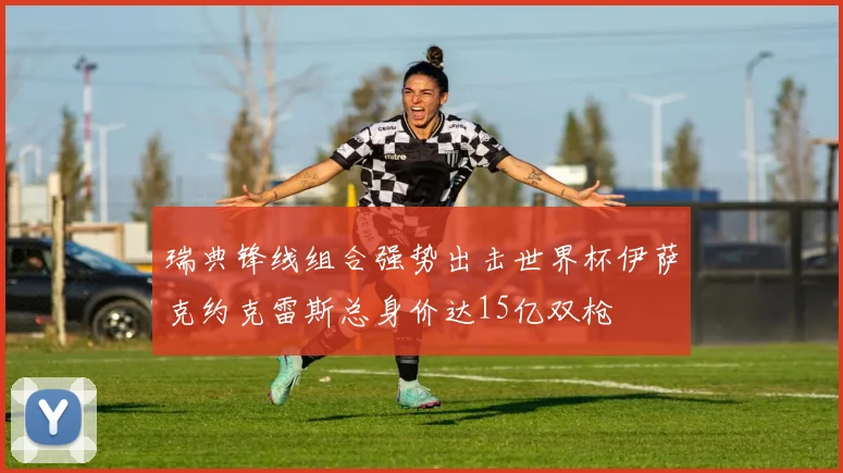 瑞典锋线组合强势出击世界杯伊萨克约克雷斯总身价达15亿双枪