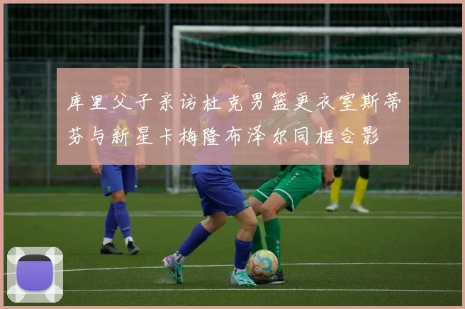 库里父子亲访杜克男篮更衣室斯蒂芬与新星卡梅隆布泽尔同框合影