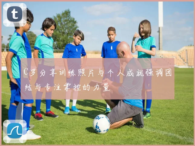 C罗分享训练照片与个人成就强调团结与专注掌控的力量