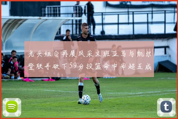 光头组合再展风采文班亚马与凯尔登联手砍下59分投篮命中率超五成