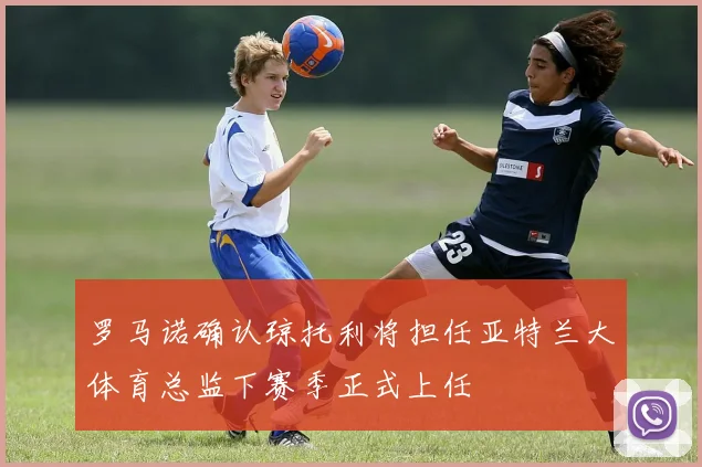 罗马诺确认琼托利将担任亚特兰大体育总监下赛季正式上任