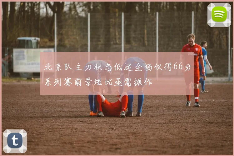 北京队主力状态低迷全场仅得66分系列赛前景堪忧亟需振作