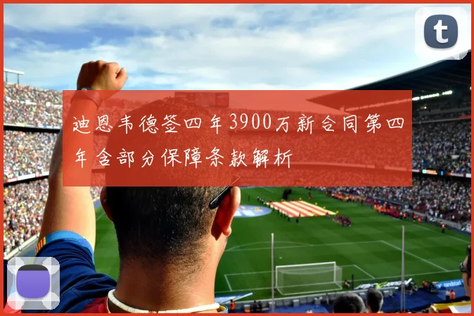 迪恩韦德签四年3900万新合同第四年含部分保障条款解析