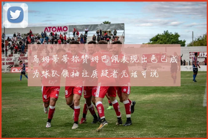乌姆蒂蒂称赞姆巴佩表现出色已成为球队领袖让质疑者无话可说