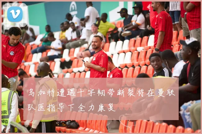 乌加特遭遇十字韧带断裂将在曼联队医指导下全力康复