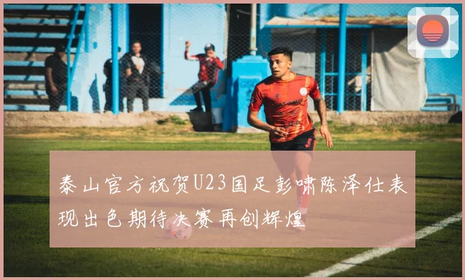 泰山官方祝贺U23国足彭啸陈泽仕表现出色期待决赛再创辉煌