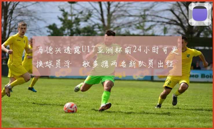 马德兴透露U17亚洲杯前24小时可更换球员浮嶋敏多携两名新队员出征