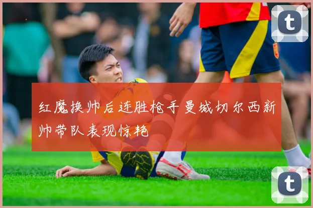 红魔换帅后连胜枪手曼城切尔西新帅带队表现惊艳