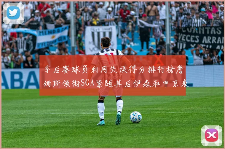 季后赛球员利用失误得分排行榜詹姆斯领衔SGA紧随其后伊森和申京表现不俗