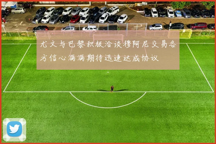 尤文与巴黎积极洽谈穆阿尼交易各方信心满满期待迅速达成协议
